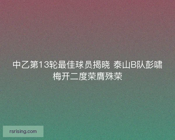 中乙第13轮最佳球员揭晓 泰山B队彭啸梅开二度荣膺殊荣