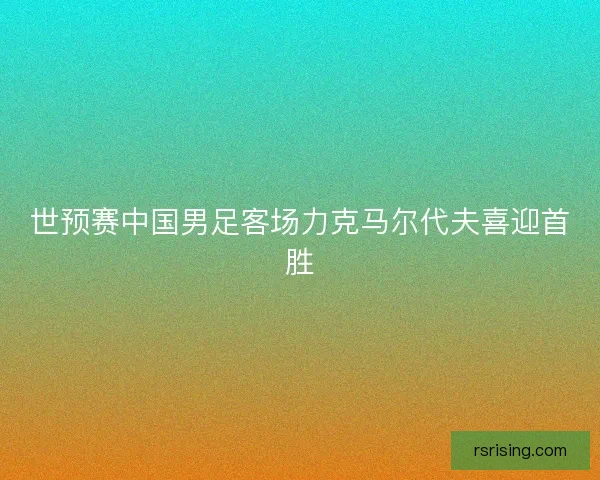 世预赛中国男足客场力克马尔代夫喜迎首胜