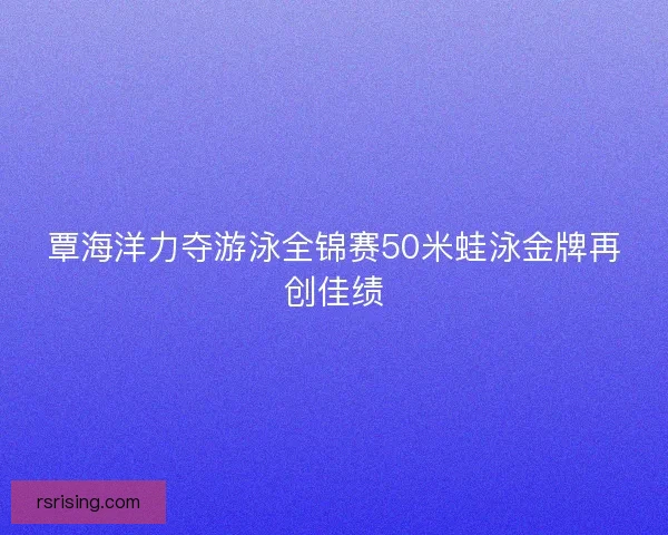 覃海洋力夺游泳全锦赛50米蛙泳金牌再创佳绩