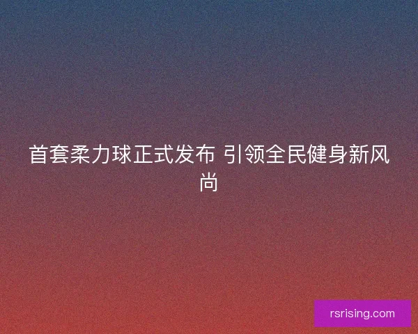 首套柔力球正式发布 引领全民健身新风尚