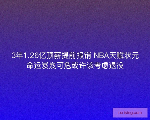 3年1.26亿顶薪提前报销 NBA天赋状元命运岌岌可危或许该考虑退役