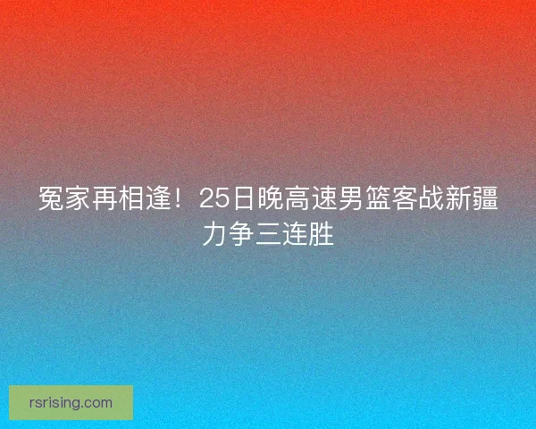 冤家再相逢！25日晚高速男篮客战新疆力争三连胜