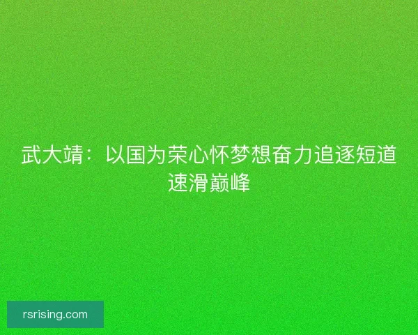 武大靖：以国为荣心怀梦想奋力追逐短道速滑巅峰