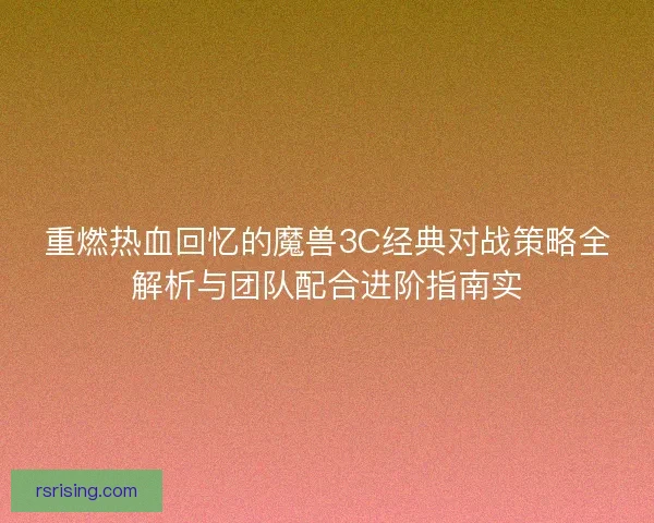 重燃热血回忆的魔兽3C经典对战策略全解析与团队配合进阶指南实