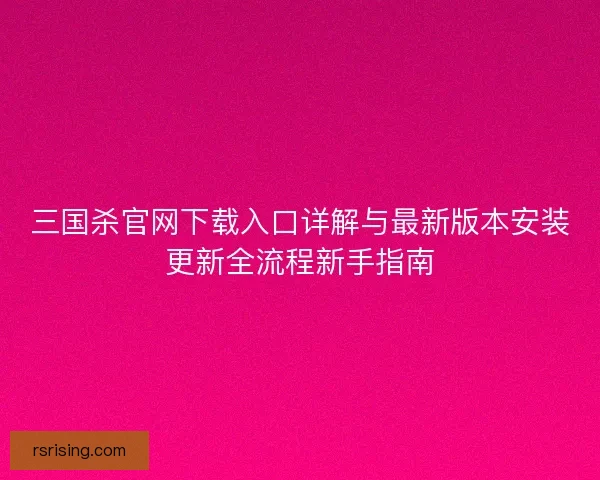 三国杀官网下载入口详解与最新版本安装更新全流程新手指南