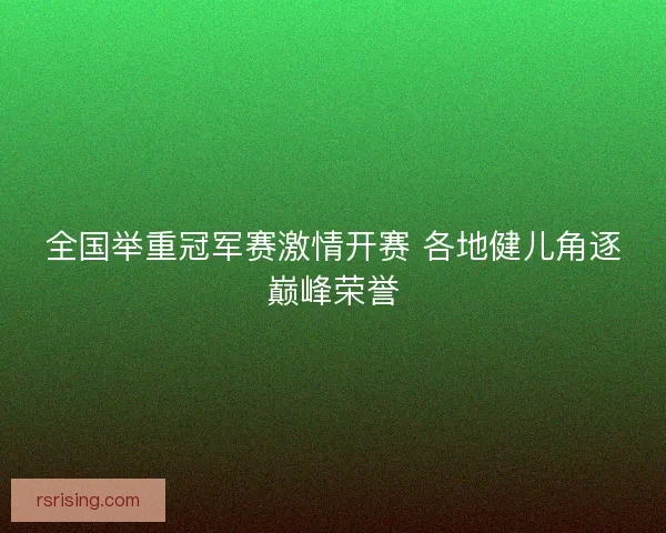 全国举重冠军赛激情开赛 各地健儿角逐巅峰荣誉