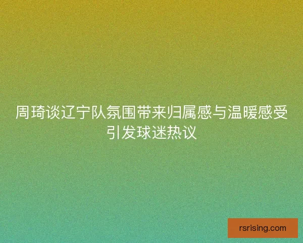 周琦谈辽宁队氛围带来归属感与温暖感受引发球迷热议