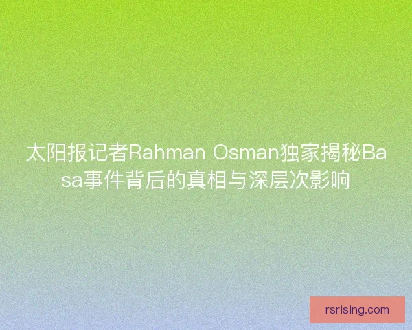 太阳报记者Rahman Osman独家揭秘Basa事件背后的真相与深层次影响
