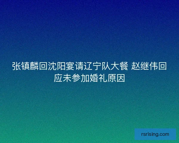 张镇麟回沈阳宴请辽宁队大餐 赵继伟回应未参加婚礼原因