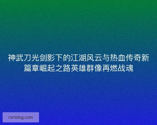 神武刀光剑影下的江湖风云与热血传奇新篇章崛起之路英雄群像再燃战魂