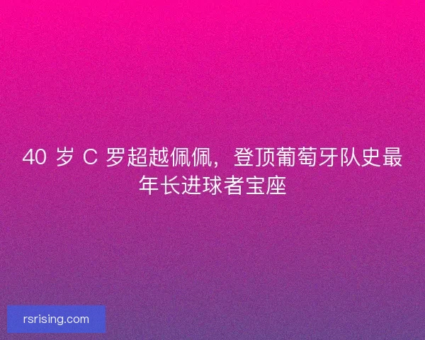 40 岁 C 罗超越佩佩，登顶葡萄牙队史最年长进球者宝座
