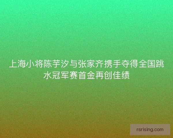 上海小将陈芋汐与张家齐携手夺得全国跳水冠军赛首金再创佳绩