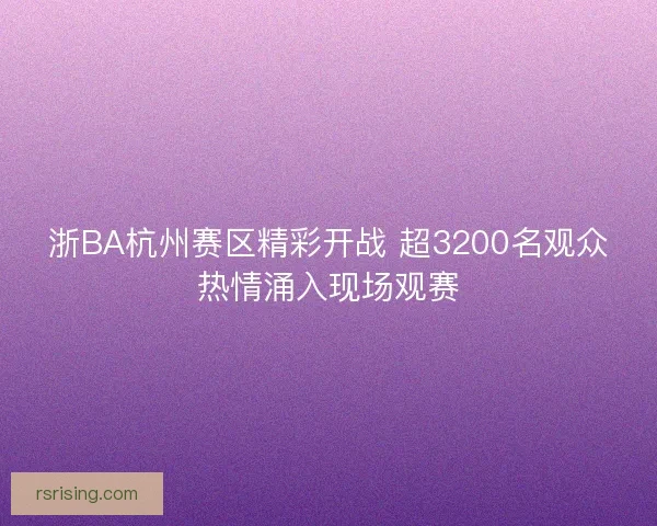 浙BA杭州赛区精彩开战 超3200名观众热情涌入现场观赛
