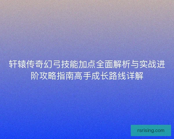 轩辕传奇幻弓技能加点全面解析与实战进阶攻略指南高手成长路线详解