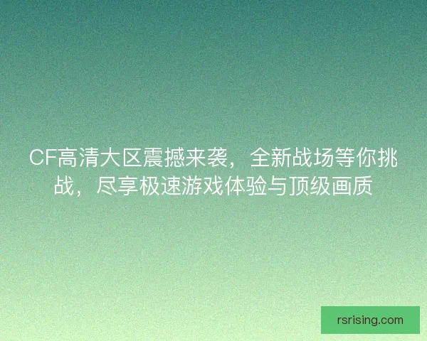 CF高清大区震撼来袭，全新战场等你挑战，尽享极速游戏体验与顶级画质