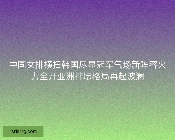 中国女排横扫韩国尽显冠军气场新阵容火力全开亚洲排坛格局再起波澜