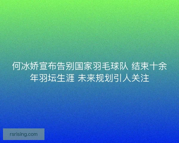 何冰娇宣布告别国家羽毛球队 结束十余年羽坛生涯 未来规划引人关注