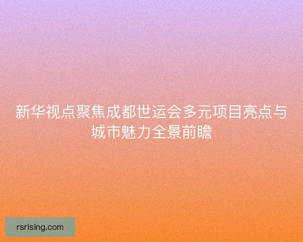 新华视点聚焦成都世运会多元项目亮点与城市魅力全景前瞻