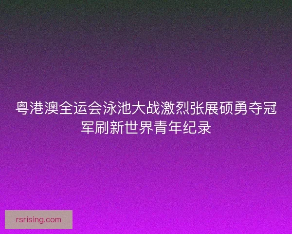 粤港澳全运会泳池大战激烈张展硕勇夺冠军刷新世界青年纪录