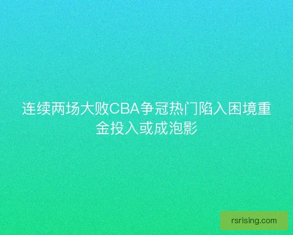 连续两场大败CBA争冠热门陷入困境重金投入或成泡影