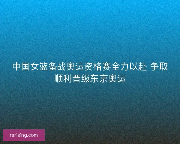 中国女篮备战奥运资格赛全力以赴 争取顺利晋级东京奥运