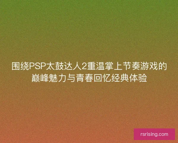 围绕PSP太鼓达人2重温掌上节奏游戏的巅峰魅力与青春回忆经典体验