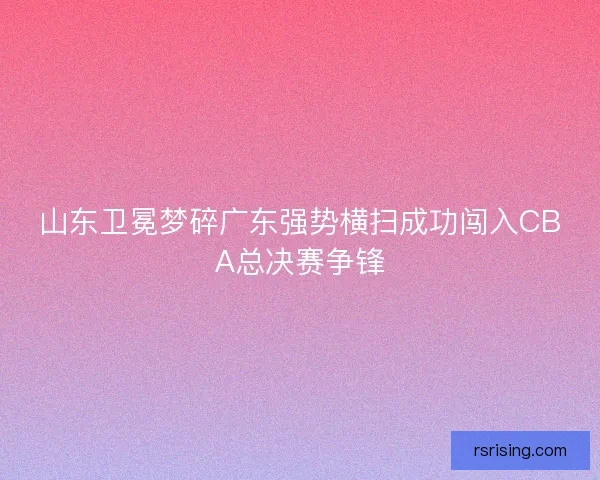 山东卫冕梦碎广东强势横扫成功闯入CBA总决赛争锋