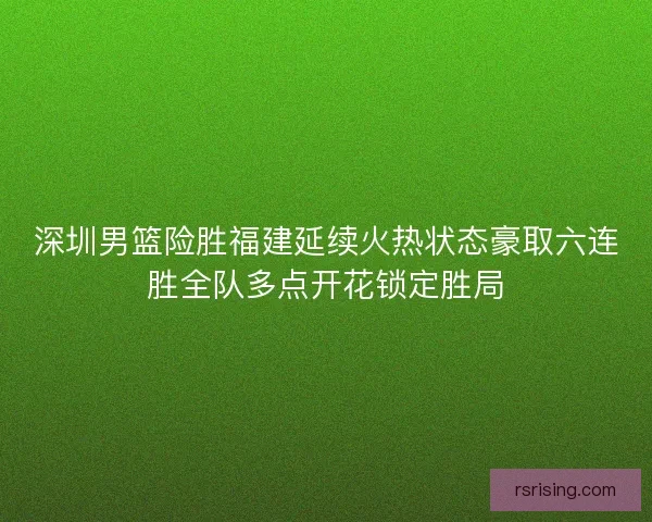深圳男篮险胜福建延续火热状态豪取六连胜全队多点开花锁定胜局