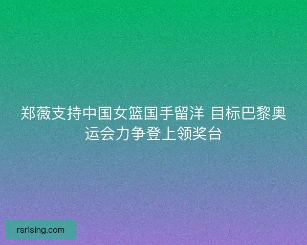 郑薇支持中国女篮国手留洋 目标巴黎奥运会力争登上领奖台