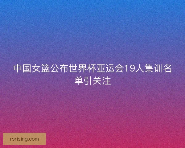 中国女篮公布世界杯亚运会19人集训名单引关注