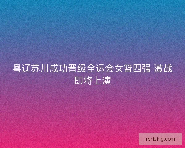 粤辽苏川成功晋级全运会女篮四强 激战即将上演