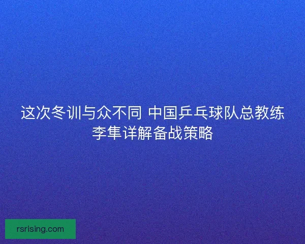这次冬训与众不同 中国乒乓球队总教练李隼详解备战策略