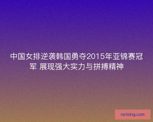 中国女排逆袭韩国勇夺2015年亚锦赛冠军 展现强大实力与拼搏精神