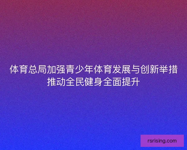 体育总局加强青少年体育发展与创新举措推动全民健身全面提升