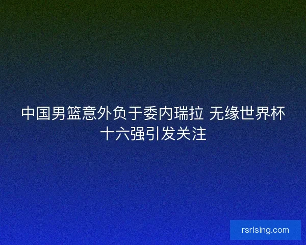 中国男篮意外负于委内瑞拉 无缘世界杯十六强引发关注