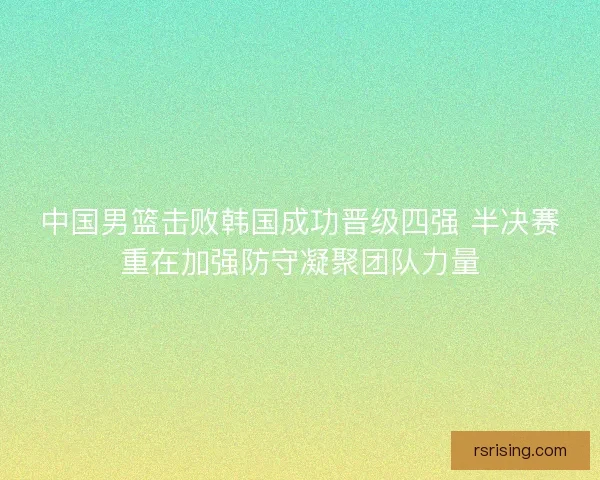 中国男篮击败韩国成功晋级四强 半决赛重在加强防守凝聚团队力量