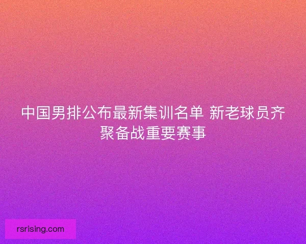 中国男排公布最新集训名单 新老球员齐聚备战重要赛事