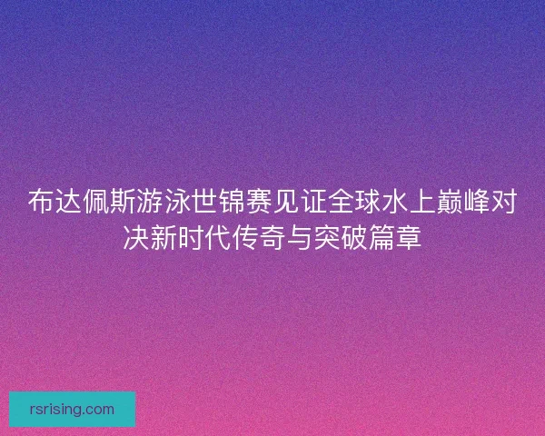 布达佩斯游泳世锦赛见证全球水上巅峰对决新时代传奇与突破篇章