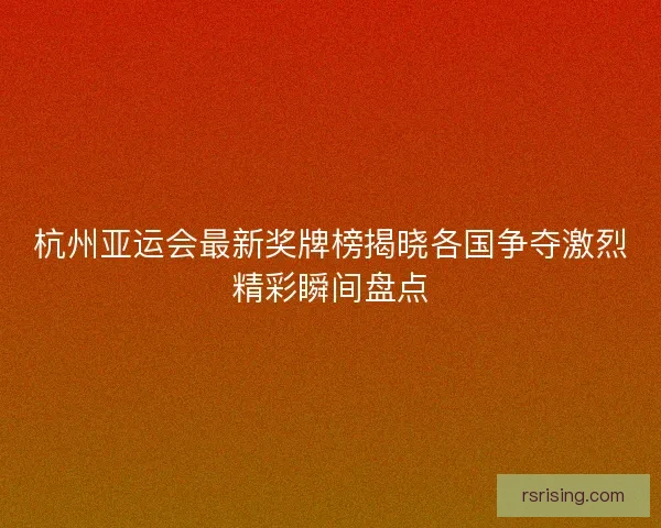 杭州亚运会最新奖牌榜揭晓各国争夺激烈精彩瞬间盘点