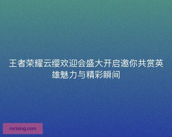 王者荣耀云缨欢迎会盛大开启邀你共赏英雄魅力与精彩瞬间