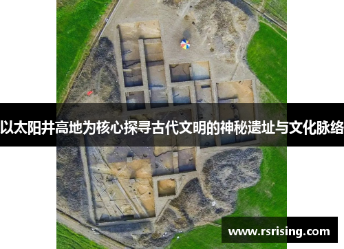 以太阳井高地为核心探寻古代文明的神秘遗址与文化脉络